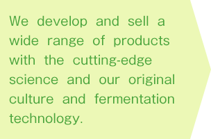 We develop and sell a wide range of products with the cutting-edge science and our original culture and fermentation technology.