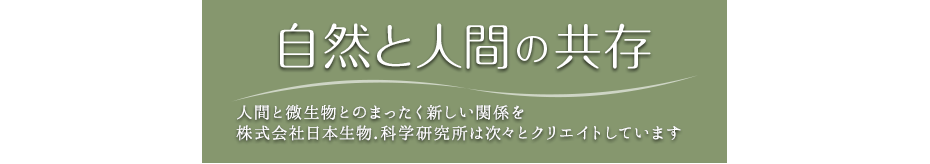 Harmony of Human Beings and Mother Nature/We, Japan Bio Science Laboratory Co., Ltd., continuously creates the completely new relationship between humans and microorganinsms. 